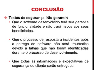 CONCLUSÃO
 Testes de segurança irão garantir:
 Que o software desenvolvido terá sua garantia
de funcionalidade e não trará riscos aos seus
beneficiados.
 Que o processo de resposta a incidentes após
a entrega do software não será traumático
devido a falhas que não foram identificadas
durante o processo de desenvolvimento.
 Que todas as informações e expectativas de
segurança do cliente serão entregues.
 