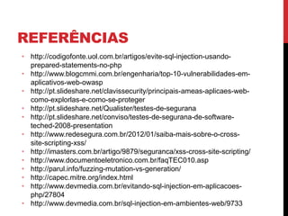 REFERÊNCIAS
• http://codigofonte.uol.com.br/artigos/evite-sql-injection-usando-
prepared-statements-no-php
• http://www.blogcmmi.com.br/engenharia/top-10-vulnerabilidades-em-
aplicativos-web-owasp
• http://pt.slideshare.net/clavissecurity/principais-ameas-aplicaes-web-
como-explorlas-e-como-se-proteger
• http://pt.slideshare.net/Qualister/testes-de-segurana
• http://pt.slideshare.net/conviso/testes-de-segurana-de-software-
teched-2008-presentation
• http://www.redesegura.com.br/2012/01/saiba-mais-sobre-o-cross-
site-scripting-xss/
• http://imasters.com.br/artigo/9879/seguranca/xss-cross-site-scripting/
• http://www.documentoeletronico.com.br/faqTEC010.asp
• http://parul.info/fuzzing-mutation-vs-generation/
• http://capec.mitre.org/index.html
• http://www.devmedia.com.br/evitando-sql-injection-em-aplicacoes-
php/27804
• http://www.devmedia.com.br/sql-injection-em-ambientes-web/9733
 