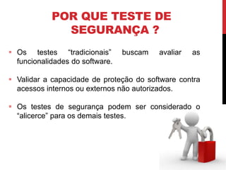 POR QUE TESTE DE
SEGURANÇA ?
 Os testes “tradicionais” buscam avaliar as
funcionalidades do software.
 Validar a capacidade de proteção do software contra
acessos internos ou externos não autorizados.
 Os testes de segurança podem ser considerado o
“alicerce” para os demais testes.
 