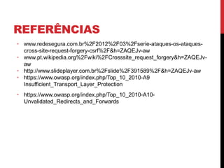 REFERÊNCIAS
• www.redesegura.com.br%2F2012%2F03%2Fserie-ataques-os-ataques-
cross-site-request-forgery-csrf%2F&h=ZAQEJv-aw
• www.pt.wikipedia.org%2Fwiki%2FCrosssite_request_forgery&h=ZAQEJv-
aw
• http://www.slideplayer.com.br%2Fslide%2F391589%2F&h=ZAQEJv-aw
• https://www.owasp.org/index.php/Top_10_2010-A9
Insufficient_Transport_Layer_Protection
• https://www.owasp.org/index.php/Top_10_2010-A10-
Unvalidated_Redirects_and_Forwards
 