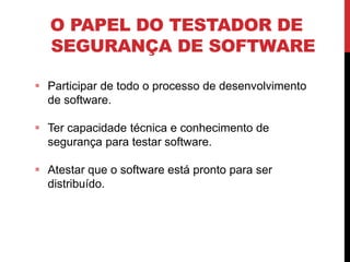 O PAPEL DO TESTADOR DE
SEGURANÇA DE SOFTWARE
 Participar de todo o processo de desenvolvimento
de software.
 Ter capacidade técnica e conhecimento de
segurança para testar software.
 Atestar que o software está pronto para ser
distribuído.
 
