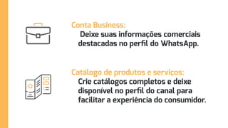 Conta Business:
Deixe suas informações comerciais
destacadas no perfil do WhatsApp.
Catálogo de produtos e serviços:
Crie catálogos completos e deixe
disponível no perfil do canal para
facilitar a experiência do consumidor.
 
