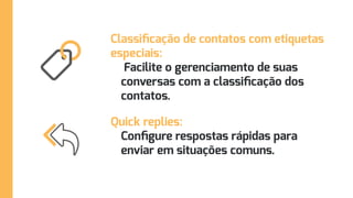 Classificação de contatos com etiquetas
especiais:
Facilite o gerenciamento de suas
conversas com a classificação dos
contatos.
Quick replies:
Configure respostas rápidas para
enviar em situações comuns.
 