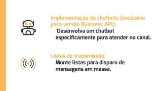 Implementação de chatbots (exclusivo
para versão Business API):
Desenvolva um chatbot
especificamente para atender no canal.
Listas de transmissão:
Monte listas para disparo de
mensagens em massa.
 