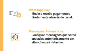 WhatsApp Pay:
Envie e receba pagamentos
diretamente através do canal.
Mensagens Automáticas:
Configure mensagens que serão
enviadas automaticamente em
situações pré definidas.
 