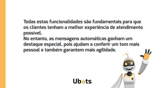 Todas estas funcionalidades são fundamentais para que
os clientes tenham a melhor experiência de atendimento
possível.
No entanto, as mensagens automáticas ganham um
destaque especial, pois ajudam a conferir um tom mais
pessoal e também garantem mais agilidade.
pessoal e também garantem mais agilidade.
 