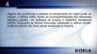 4
Alguns dos problemas e atrasos no lançamento do maior avião do
mundo, o Airbus A380, foram as incompatibilidades das diferentes
versões usadas do software de projeto e desenho mecânicos
CATIA. Enquanto os sócios franceses utilizavam a última versão,
a fábrica alemã não tinha ainda atualizado a mesma.

 