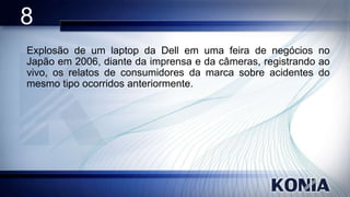 8
Explosão de um laptop da Dell em uma feira de negócios no
Japão em 2006, diante da imprensa e da câmeras, registrando ao
vivo, os relatos de consumidores da marca sobre acidentes do
mesmo tipo ocorridos anteriormente.

 