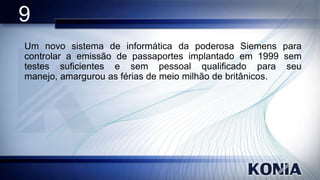 9
Um novo sistema de informática da poderosa Siemens para
controlar a emissão de passaportes implantado em 1999 sem
testes suficientes e sem pessoal qualificado para seu
manejo, amargurou as férias de meio milhão de britânicos.

 