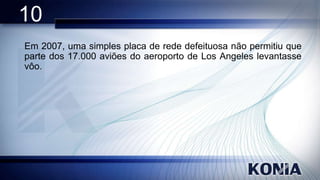 10
Em 2007, uma simples placa de rede defeituosa não permitiu que
parte dos 17.000 aviões do aeroporto de Los Angeles levantasse
vôo.

 