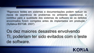 “Rigorosos testes em sistemas e documentações podem reduzir os
riscos de ocorrência de problemas no ambiente operacional, e
contribui para a qualidade dos sistemas de software se os defeitos
encontrados forem corrigidos antes de implantados em produção.”
(Syllabus BSTQB, 2007)

Os dez maiores desastres envolvendo
TI, poderiam ter sido evitados com o teste
de software.

 