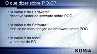 O que dizer sobre P.O.G?
• “A culpa é do Hardware!”
desenvolvedor de software sobre POG
• “A culpa é do Software!“
técnico de manutenção de hardware sobre POG
• “A culpa é da rede!”
vendedor de PC

 
