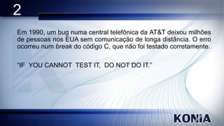 2
Em 1990, um bug numa central telefônica da AT&T deixou milhões
de pessoas nos EUA sem comunicação de longa distância. O erro
ocorreu num break do código C, que não foi testado corretamente.
“IF YOU CANNOT TEST IT, DO NOT DO IT.”

 