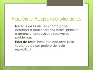 Papéis e Responsabilidades
Gerente de Teste: Tem como papel
defender a qualidade dos testes, planejar
e gerenciar os recursos e resolver os
problemas.
Líder de Teste: Pessoa responsável pela
liderança de um projeto de teste
específico.

 