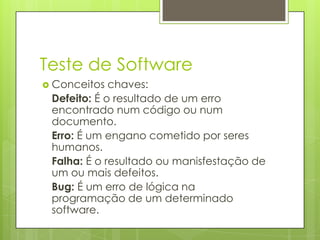 Teste de Software
 Conceitos

chaves:
Defeito: É o resultado de um erro
encontrado num código ou num
documento.
Erro: É um engano cometido por seres
humanos.
Falha: É o resultado ou manisfestação de
um ou mais defeitos.
Bug: É um erro de lógica na
programação de um determinado
software.

 