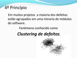 4º Princípio
Em muitos projetos a maioria dos defeitos
estão agrupados em uma minoria de módulos
do software.
Fenômeno conhecido como
Clustering de defeitos.
 