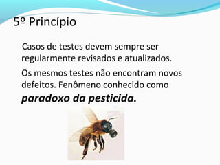 5º Princípio
Casos de testes devem sempre ser
regularmente revisados e atualizados.
Os mesmos testes não encontram novos
defeitos. Fenômeno conhecido como
paradoxo da pesticida.
 