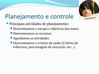 Planejamento e controle
Principais atividades de planejamento:
Determinamos o escopo e objetivos dos testes.
Determinamos os recursos.
Agendamos as atividades.
Determinamos o critério de saída (Critério de
cobertura, porcentagem de execução, etc...).
 
