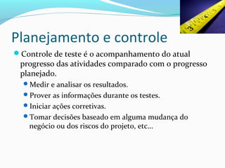 Planejamento e controle
Controle de teste é o acompanhamento do atual
progresso das atividades comparado com o progresso
planejado.
Medir e analisar os resultados.
Prover as informações durante os testes.
Iniciar ações corretivas.
Tomar decisões baseado em alguma mudança do
negócio ou dos riscos do projeto, etc...
 