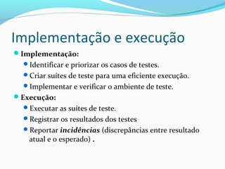 Implementação e execução
Implementação:
Identificar e priorizar os casos de testes.
Criar suítes de teste para uma eficiente execução.
Implementar e verificar o ambiente de teste.
Execução:
Executar as suítes de teste.
Registrar os resultados dos testes
Reportar incidências (discrepâncias entre resultado
atual e o esperado) .
 