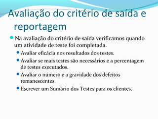 Avaliação do critério de saída e
reportagem
Na avaliação do critério de saída verificamos quando
um atividade de teste foi completada.
Avaliar eficácia nos resultados dos testes.
Avaliar se mais testes são necessários e a percentagem
de testes executados.
Avaliar o número e a gravidade dos defeitos
remanescentes.
Escrever um Sumário dos Testes para os clientes.
 
