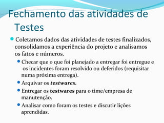 Fechamento das atividades de
Testes
Coletamos dados das atividades de testes finalizados,
consolidamos a experiência do projeto e analisamos
os fatos e números.
Checar que o que foi planejado a entregar foi entregue e
os incidentes foram resolvido ou deferidos (requisitar
numa próxima entrega).
Arquivar os testwares.
Entregar os testwares para o time/empresa de
manutenção.
Analisar como foram os testes e discutir lições
aprendidas.
 