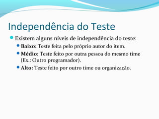 Independência do Teste
Existem alguns níveis de independência do teste:
Baixo: Teste feita pelo próprio autor do item.
Médio: Teste feito por outra pessoa do mesmo time
(Ex.: Outro programador).
Alto: Teste feito por outro time ou organização.
 
