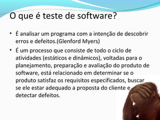O que é teste de software?
• É analisar um programa com a intenção de descobrir
erros e defeitos.(Glenford Myers)
• É um processo que consiste de todo o ciclo de
atividades (estáticos e dinâmicos), voltadas para o
planejamento, preparação e avaliação do produto de
software, está relacionado em determinar se o
produto satisfaz os requisitos especificados, buscar
se ele estar adequado a proposta do cliente e
detectar defeitos.
 