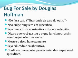 Bug For Sale by Douglas
Hoffman
Não faça caso (“Tirar onda da cara do outro”)
Não culpe ninguém em específico
Seja uma critica construtiva e discuta o defeito.
Diga o que você gostou e o que funcionou, assim
como o que não funcionou.
Mostre o risco honestamente.
Seja educado e colaborativo.
Confirme que a outra pessoa entendeu o que você
quis dizer.
 