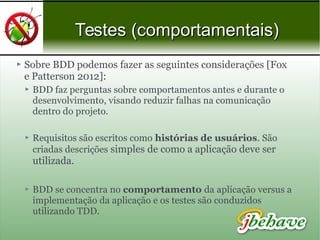 Testes (comportamentais)Testes (comportamentais)
 Sobre BDD podemos fazer as seguintes considerações [Fox
e Patterson 2012]:
 BDD faz perguntas sobre comportamentos antes e durante o
desenvolvimento, visando reduzir falhas na comunicação
dentro do projeto.
 Requisitos são escritos como histórias de usuários. São
criadas descrições simples de como a aplicação deve ser
utilizada.
 BDD se concentra no comportamento da aplicação versus a
implementação da aplicação e os testes são conduzidos
utilizando TDD.
 