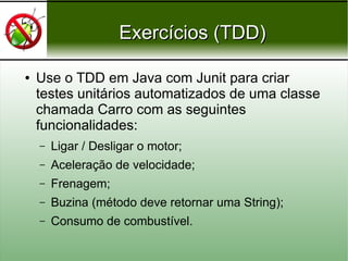 Exercícios (TDD)Exercícios (TDD)
● Use o TDD em Java com Junit para criar
testes unitários automatizados de uma classe
chamada Carro com as seguintes
funcionalidades:
– Ligar / Desligar o motor;
– Aceleração de velocidade;
– Frenagem;
– Buzina (método deve retornar uma String);
– Consumo de combustível.
 