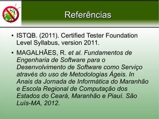 ReferênciasReferências
● ISTQB. (2011). Certified Tester Foundation
Level Syllabus, version 2011.
● MAGALHÃES, R. et al. Fundamentos de
Engenharia de Software para o
Desenvolvimento de Software como Serviço
através do uso de Metodologias Ágeis. In
Anais da Jornada de Informática do Maranhão
e Escola Regional de Computação dos
Estados do Ceará, Maranhão e Piauí. São
Luís-MA, 2012.
 