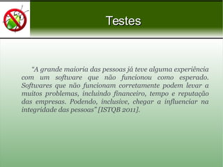 “A grande maioria das pessoas já teve alguma experiência
com um software que não funcionou como esperado.
Softwares que não funcionam corretamente podem levar a
muitos problemas, incluindo financeiro, tempo e reputação
das empresas. Podendo, inclusive, chegar a influenciar na
integridade das pessoas” [ISTQB 2011].
TestesTestes
 