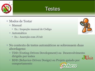 Modos de Testar
 Manual
 Ex.: Inspeção manual de Código
 Automático
 Ex.: Asserção com JUnit
 No contexto de testes automáticos se sobressaem duas
abordagens:
 TDD (Testing-Driven Development) ou Desenvolvimento
dirigido por testes
 BDD (Behavior-Driven Design) ou Projeto guiado por
comportamento
TestesTestes
 