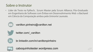 Sobre o Instrutor
• Líder de Teste na Fpftech, Scrum Master pela Scrum Alliance, Pós-Graduado
em Engenharia de Software com Ênfase em Desenvolvimento Web e Bacharel
em Ciência da Computação ambos pela Uninorte Laureate.
twitter.com/_vanilton
vanilton.pinheiro@vanilton.net
br.linkedin.com/in/vaniltonpinheiro
caboquinhotester.wordpress.com
 