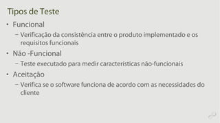 Tipos de Teste
• Funcional
– Verificação da consistência entre o produto implementado e os
requisitos funcionais
• Não -Funcional
– Teste executado para medir características não-funcionais
• Aceitação
– Verifica se o software funciona de acordo com as necessidades do
cliente
 