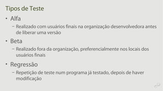 Tipos de Teste
• Alfa
– Realizado com usuários finais na organização desenvolvedora antes
de liberar uma versão
• Beta
– Realizado fora da organização, preferencialmente nos locais dos
usuários finais
• Regressão
– Repetição de teste num programa já testado, depois de haver
modificação
 