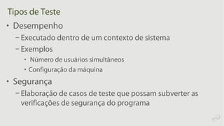 Tipos de Teste
• Desempenho
– Executado dentro de um contexto de sistema
– Exemplos
• Número de usuários simultâneos
• Configuração da máquina
• Segurança
– Elaboração de casos de teste que possam subverter as
verificações de segurança do programa
 