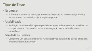 Tipos de Teste
• Estresse
– Submeter o sistema a situações anormais Execução do sistema exigindo dos
recursos mais do que foi projetado para suportar
• Usabilidade
– Avaliação do sistema feita por especialistas, a partir da observação e análise do
comportamento do usuário durante a navegação e execução de tarefas
específicas
• Sanidade ou Fumaça
– Comprime um conjunto de testes não exaustivos, garantindo que as principais
funcionalidades funcionem
 