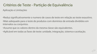 Critérios de Teste - Partição de Equivalência
Aplicação e Limitações
•Reduz significativamente o numero de casos de teste em relação ao teste exaustivo.
•Mais adequado para o teste de produtos com domínios de entrada divididos em
intervalos ou conjuntos.
•Assume que os valores dentro da mesma classe são equivalentes.
•Aplicável em todas as fases de teste: unidade, integração, sistema e aceitação.
 