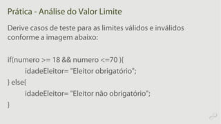 Prática - Análise do Valor Limite
Derive casos de teste para as limites válidos e inválidos
conforme a imagem abaixo:
if(numero >= 18 && numero <=70 ){
idadeEleitor= "Eleitor obrigatório";
} else{
idadeEleitor= "Eleitor não obrigatório";
}
 