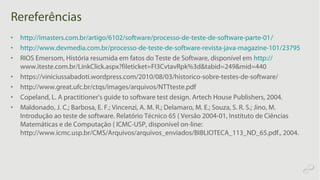 Rereferências
• http://imasters.com.br/artigo/6102/software/processo-de-teste-de-software-parte-01/
• http://www.devmedia.com.br/processo-de-teste-de-software-revista-java-magazine-101/23795
• RIOS Emersom, História resumida em fatos do Teste de Software, disponível em http://
www.iteste.com.br/LinkClick.aspx?fileticket=FI3CvtavRpk%3d&tabid=249&mid=440
• https://viniciussabadoti.wordpress.com/2010/08/03/historico-sobre-testes-de-software/
• http://www.great.ufc.br/ctqs/images/arquivos/NTTteste.pdf
• Copeland, L. A practitioner's guide to software test design. Artech House Publishers, 2004.
• Maldonado, J. C.; Barbosa, E. F.; Vincenzi, A. M. R.; Delamaro, M. E.; Souza, S. R. S.; Jino, M.
Introdução ao teste de software. Relatório Técnico 65 { Versão 2004-01, Instituto de Ciências
Matemáticas e de Computação { ICMC-USP, disponível on-line:
http://www.icmc.usp.br/CMS/Arquivos/arquivos_enviados/BIBLIOTECA_113_ND_65.pdf., 2004.
 