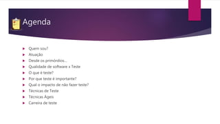 Agenda
 Quem sou?
 Atuação
 Desde os primórdios…
 Qualidade de software x Teste
 O que é teste?
 Por que teste é importante?
 Qual o impacto de não fazer teste?
 Técnicas de Teste
 Técnicas Ágeis
 Carreira de teste
 