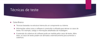 Técnicas de teste
 Caixa Branca
 Técnicas baseadas na estrutura interna de um componente ou sistema.
 Informações sobre como o software é construído é utilizada para derivar os casos de
testes. Por exemplo, código e informações detalhadas de modelagem.
 A extensão da cobertura do software pode ser medida pelos casos de testes. Além
disto, os casos de testes podem ser derivados sistematicamente para aumentar a
cobertura.
 