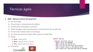 Técnicas ágeis
 BDD – Behavior Driven Development
 Dan North 2003;
 Foco principal o comportamento do software;
 Envolver partes interessadas no processo;
 Utilizar linguagem ubíqua para descrever o comportamento de uma aplicação;
 Os nomes dos métodos devem ser sentenças;
 Um nome mais expressivo auxilia melhor quando um teste falha;
 Padrão:
 Given <context inicial>
 When <quando ocorre um evento>
 Then <garantir quais são as saídas>
 Ferramentas
 