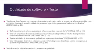Qualidade de software x Teste
 "Qualidade de software é um processo sistemático que focaliza todas as etapas e artefatos produzidos com
o objetivo de garantir a conformidade de processos e produtos, prevenindo e eliminando defeitos".
(BARTIÉ, 2002, p. 16)
 "Definir explicitamente o termo qualidade de software, quando o mesmo é dito";(PRESSMAN, 2005, p. 193)
 "Criar um conjunto de atividades que irão ajudar a garantir que cada produto de trabalho da engenharia de
software exiba alta qualidade"; (PRESSMAN, 2005, p. 193)
 "Realizar atividades de segurança da qualidade em cada projeto de software";(PRESSMAN, 2005, p. 193)
 "Usar métricas para desenvolver estratégias para a melhoria de processo de software e, como conseqüência, a
qualidade no produto final"; (PRESSMAN, 2005, p. 193)
 Teste é uma das atividades dentro do processo de qualidade.
 