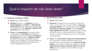 Qual o impacto de não fazer teste?
 Problemas no Mariner (1962)
 Custo: 18,5 milhões dólares
 Desastre: Mariner, um foguete com uma
sonda espacial para Vênus, foi desviado de
seu percurso de voo logo após o lançamento.
O controle da missão destruiu o foguete 293
segundos após a decolagem.
 Causa: Um programador, ao passar para o
computador uma fórmula que haviam lhe
entregado escrita manualmente, se esqueceu
de uma barra. Sem ela, o software tratava
variações normais de velocidade como se
fossem sérios problemas, causando falhas por
tentativas de correções que acabaram por
enviar o foguete fora do curso.
 Bug do Milênio (1999)
 Custo: $500 bilhões
 Desastre: O desastre de um homem é a fortuna de
outro, como demonstra o Bug do Milênio. Empresas
gastaram bilhões com programadores para corrigir
uma falha no software legado. Embora nenhum
falha significativa ocorreu, a preparação para o Bug
do Milênio teve um custo significativo e impacto no
tempo em todas as indústrias que usam a tecnologia
computacional.
 Causa: Para economizar espaço de armazenamento
de computador, softwares legados muitas vezes
armazenavam anos para datas com números de dois
dígitos, como 99 para 1999. Esses softwares também
interpretavam 00 para significar 1900, em vez de
2000, por isso, quando o ano de 2000 veio, bugs
apareceriam.
 