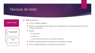 Técnicas de teste
Caixa-Preta
Funcional
Não
Funcional
 Não Funcional
 Como o sistema trabalha!
 Medir as características que podem ser quantificadas em uma escala variável como o
tempo de resposta;
 Avaliar:
 Capacidade;
 Robustez;
 Disponibilidade conforme as conexões simultâneas;
 Avaliar o comportamento do sistema em condições anormais.
 Evitar: indisponibilidade e insuficiência dos recursos;
 