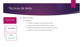 Técnicas de teste
Caixa-Preta
Funcional
Não
Funcional
 Não Funcional
 Benefícios:
 Verificar a qualidade do sistema desenvolvido;
 Testar a capacidade da infraestrutura contratada;
 Saber a quantidade de acessos simultâneos suportado;
 Identificar o ponto de exaustão da aplicação;
 