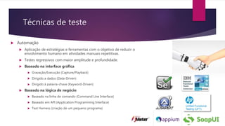Técnicas de teste
 Automação
 Aplicação de estratégias e ferramentas com o objetivo de reduzir o
envolvimento humano em atividades manuais repetitivas.
 Testes regressivos com maior amplitude e profundidade.
 Baseado na interface gráfica
 Gravação/Execução (Capture/Playback)
 Dirigido a dados (Data-Driven)
 Dirigido à palavra-chave (Keyword-Driven)
 Baseado na lógica de negócio
 Baseado na linha de comando (Command Line Interface)
 Baseado em API (Application Programming Interface)
 Test Harness (criação de um pequeno programa)
 